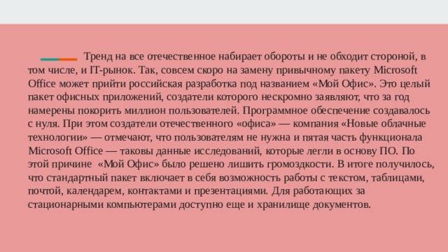  Тренд на все отечественное набирает обороты и не обходит стороной, в том числе, и IT-рынок. Так, совсем скоро на замену привычному пакету Microsoft Office может прийти российская разработка под названием «Мой Офис». Это целый пакет офисных приложений, создатели которого нескромно заявляют, что за год намерены покорить миллион пользователей. Программное обеспечение создавалось с нуля. При этом создатели отечественного «офиса» — компания «Новые облачные технологии» — отмечают, что пользователям не нужна и пятая часть функционала Microsoft Office — таковы данные исследований, которые легли в основу ПО. По этой причине «Мой Офис» было решено лишить громоздкости. В итоге получилось, что стандартный пакет включает в себя возможность работы с текстом, таблицами, почтой, календарем, контактами и презентациями. Для работающих за стационарными компьютерами доступно еще и хранилище документов.     