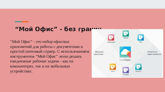 “ Мой Офис” - без границ “ Мой Офис” - это набор офисных приложений для работы с документами и простой почтовый сервер. С использованием инструментов “Мой Офис” легко решать ежедневные рабочие задачи - как на компьютерах, так и на мобильных устройствах. 