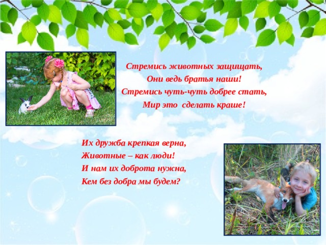 Стремись животных защищать, Они ведь братья наши! Стремись чуть-чуть добрее стать, Мир это сделать краше!   Их дружба крепкая верна, Животные – как люди! И нам их доброта нужна, Кем без добра мы будем? 