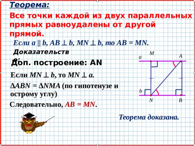 Теорема: Все точки каждой из двух параллельных прямых равноудалены от другой прямой. ~ Если a || b, AB  b, MN   b, то AB = MN. Доказательство: M A a Доп. построение: АN Если MN  b , то MN  a. Δ ABN = Δ NMA (по гипотенузе и острому углу) b N B Следовательно, AB = MN . Теорема доказана. 7 