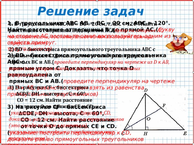 Решение задач 1. В треугольнике АВС АВ = ВС = 20 см, АВС = 120°. Найти расстояние от вершины В до прямой АС.( букву на стороне AC поставьте сами, воспользуйтесь одним из свойств прямоуг.   треугольников) 2) ВD – биссектриса прямоугольного треугольника АВС с  прямым углом С. Доказать, что точка D равноудалена от  прямых ВС и АВ.( проведите перпендикуляр на чертеже из D к AB, равенство сторон взять из равенства прямоугольных треугольников)  3) На рисунке СF – биссектриса ∆ СDЕ, DH – высота, С = 60°,  СО = 12 см. Найти расстояние  от точки О до прямых СЕ и СD. ( указание: построить перпендикуляр к СD, доказать рав-во прямоугольных треугольников (это всегда по двум элементам), воспользоваться одним из свойств прямоуг. треугольников). 