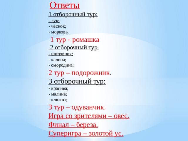 Ответы 1 отборочный тур: - лук; - чеснок; - морковь.  1 тур - ромашка  2 отборочный тур : - шиповник; - калина; - смородина; 2 тур – подорожник . 3 отборочный тур: - крапива; - малина; - клюква; 3 тур – одуванчик . Игра со зрителями – овес. Финал – береза. Суперигра – золотой ус.      