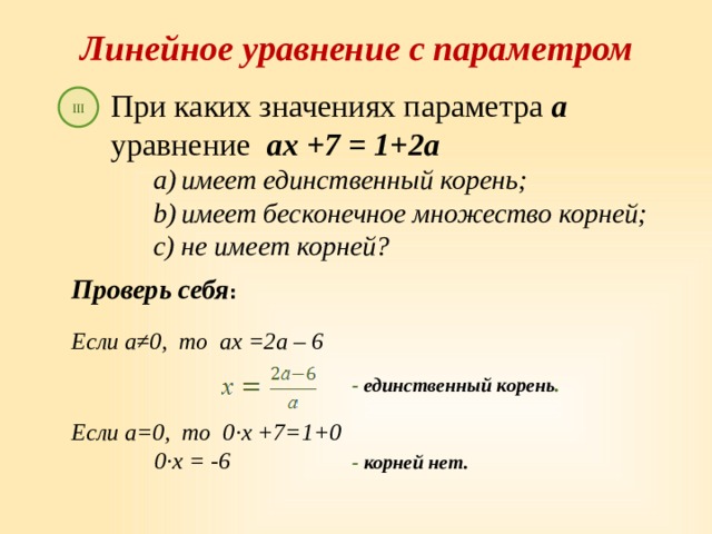 Линейное уравнение с параметром При каких значениях параметра а уравнение ах +7 = 1+2а имеет единственный корень; имеет бесконечное множество корней; не имеет корней? III Проверь себя :  Если а≠0, то ах =2а – 6   - единственный корень . Если а=0, то 0 ∙ х +7=1+0    0 ∙ х = -6  - корней нет. 