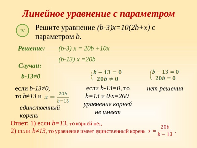 Линейное уравнение с параметром Решите уравнение (b-3)x=10(2b+x) с параметром b . IV Решение: (b-3) x = 20b +10x (b-13) x =20b Случаи: b-13≠0 если b-13=0 , то b=13 и 0∙x=260  уравнение корней не имеет нет решения если b-13≠0 , то b≠13 и единственный корень Ответ: 1) если b=13 , то корней нет, 2) если b≠13 , то уравнение имеет единственный корень . 