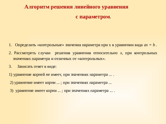 Алгоритм решения линейного уравнения  с параметром . 1.   Определить «контрольные» значения параметра при х в уравнении вида ах = b . 2.  Рассмотреть случаи   решения уравнения относительно х , при контрольных значениях параметра и отличных от «контрольных». 3.     Записать ответ в виде: 1) уравнение корней не имеет, при значениях параметра ... .  2) уравнение имеет корни ... ; при значениях параметра ...   3) уравнение имеет корни ... ; при значениях параметра ... . 