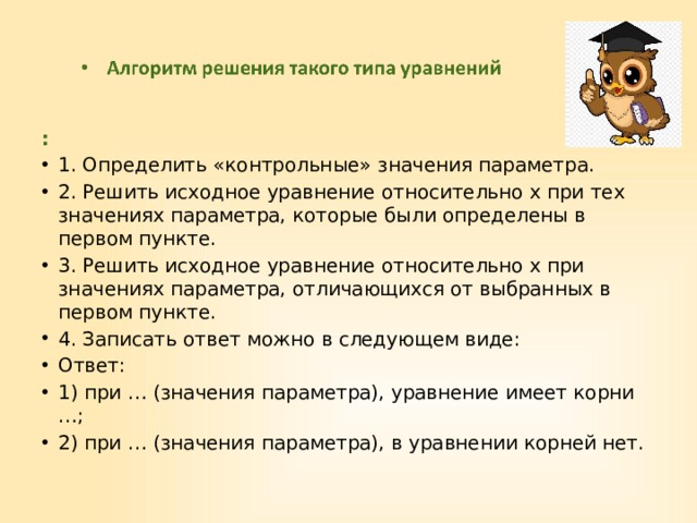 : 1. Определить «контрольные» значения параметра. 2. Решить исходное уравнение относительно х при тех значениях параметра, которые были определены в первом пункте. 3. Решить исходное уравнение относительно х при значениях параметра, отличающихся от выбранных в первом пункте. 4. Записать ответ можно в следующем виде: Ответ: 1) при … (значения параметра), уравнение имеет корни …; 2) при … (значения параметра), в уравнении корней нет. 