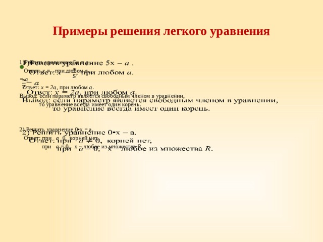 Примеры решения легкого уравнения 1)Решить уравнение 5x = a .     Ответ: x = , при любом a . = a  Ответ: x = 2a , при любом a . Вывод: если параметр является свободным членом в уравнении,  то уравнение всегда имеет один корень. 2) Решить уравнение  0•х = а.  Ответ: при а 0, корней нет,  при а = 0, х – любое из множества R . 