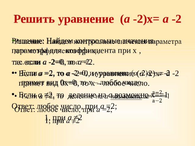 Решить уравнение ( а -2)х= а -2 Решение: Найдем контрольные значения параметра для коэффициента при х ,   т.е. если а -2=0, то а =2. Если а =2, то а -2=0, и уравнение ( а -2)х= а -2 примет вид 0х=0, то х – любое число. Если а ≠2, то деление на а возможно х==1 Ответ: любое число, при а =2;  1, при а ≠2 