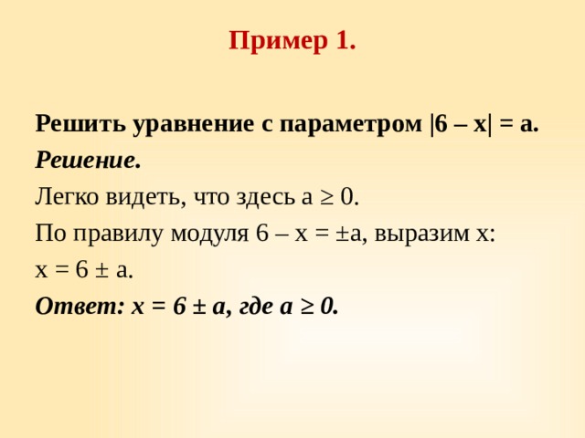 Пример 1.   Решить уравнение с параметром |6 – x| = a. Решение. Легко видеть, что здесь a ≥ 0. По правилу модуля 6 – x = ±a, выразим х: x = 6 ± a. Ответ: х = 6 ± a, где a ≥ 0. 