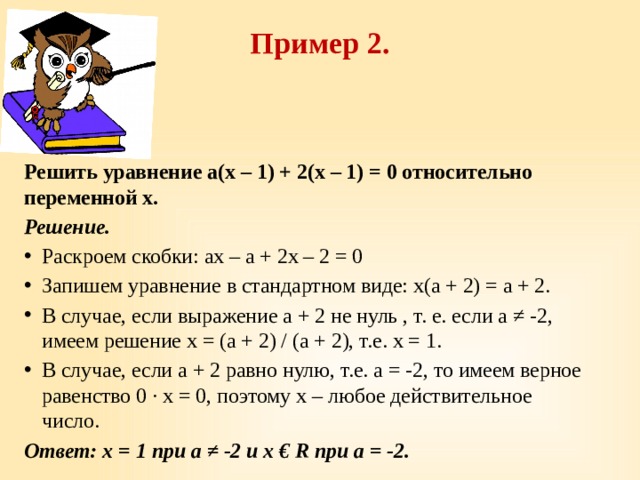 Пример 2.   Решить уравнение a(х – 1) + 2(х – 1) = 0 относительно переменной х. Решение. Раскроем скобки: aх – а + 2х – 2 = 0 Запишем уравнение в стандартном виде: х(а + 2) = а + 2. В случае, если выражение а + 2 не нуль , т. е. если а ≠ -2, имеем решение х = (а + 2) / (а + 2), т.е. х = 1. В случае, если а + 2 равно нулю, т.е. а = -2, то имеем верное равенство 0 · x = 0, поэтому х – любое действительное число. Ответ: х = 1 при а ≠ -2 и х € R при а = -2. 