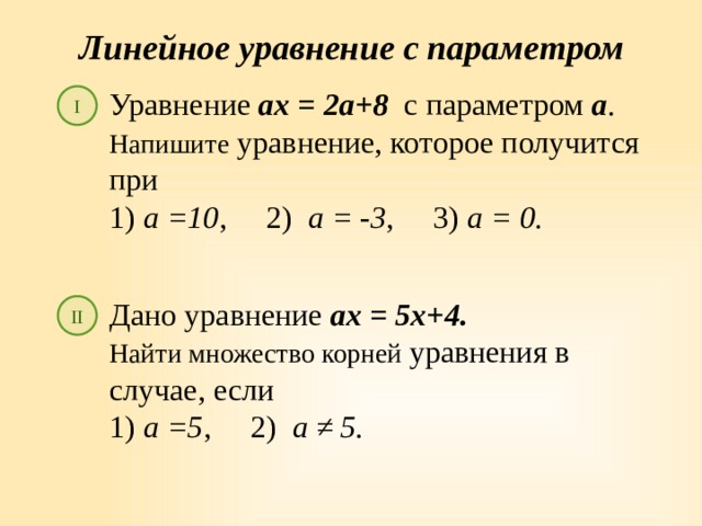 Линейное уравнение с параметром Уравнение ах = 2а+8 с параметром а . Напишите уравнение, которое получится при 1) а =10 , 2) а = -3 , 3) а = 0. I Дано уравнение ах = 5х+4. Найти множество корней уравнения в случае, если 1) а =5 , 2) а ≠ 5. II 