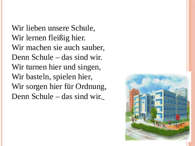 Wir lieben unsere Schule,  Wir lernen fleißig hier.  Wir machen sie auch sauber,  Denn Schule – das sind wir.  Wir turnen hier und singen,  Wir basteln, spielen hier,  Wir sorgen hier für Ordnung,  Denn Schule – das sind wir.    