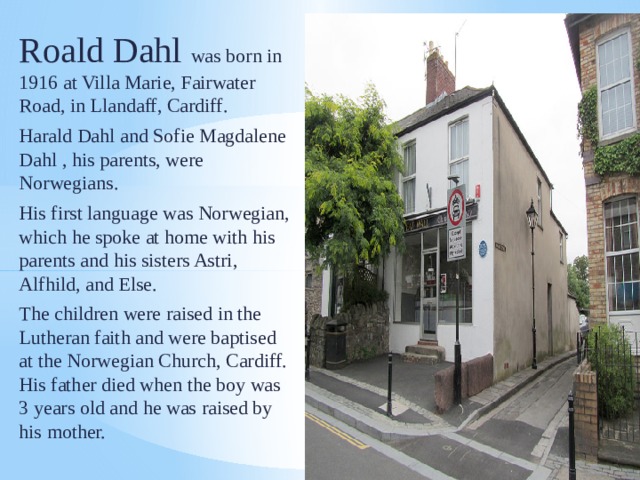 Roald Dahl was born in 1916 at Villa Marie, Fairwater Road, in Llandaff, Cardiff. Harald Dahl and Sofie Magdalene Dahl , his parents, were Norwegians. His first language was Norwegian, which he spoke at home with his parents and his sisters Astri, Alfhild, and Else. The children were raised in the Lutheran faith and were baptised at the Norwegian Church, Cardiff. His father died when the boy was 3 years old and he was raised by his mother. 