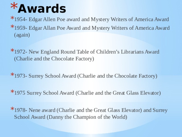 Awards 1954- Edgar Allen Poe award and Mystery Writers of America Award 1959- Edgar Allan Poe Award and Mystery Writers of America Award (again) 1972- New England Round Table of Children’s Librarians Award (Charlie and the Chocolate Factory) 1973- Surrey School Award (Charlie and the Chocolate Factory) 1975 Surrey School Award (Charlie and the Great Glass Elevator) 1978- Nene award (Charlie and the Great Glass Elevator) and Surrey School Award (Danny the Champion of the World) 