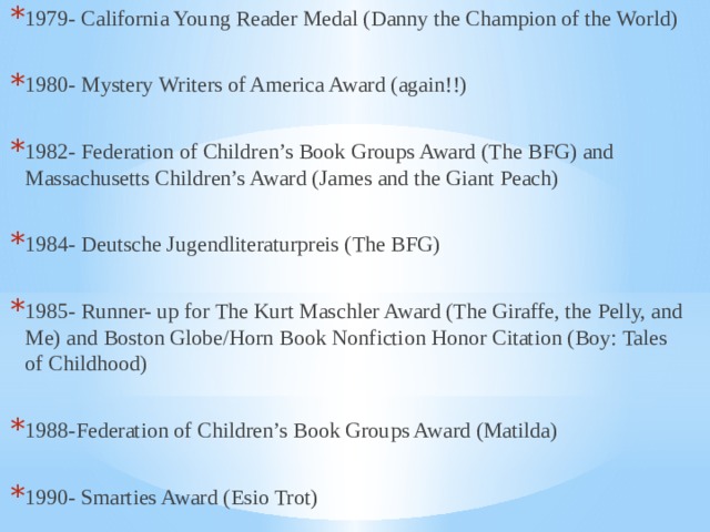 1979- California Young Reader Medal (Danny the Champion of the World) 1980- Mystery Writers of America Award (again!!) 1982- Federation of Children’s Book Groups Award (The BFG) and Massachusetts Children’s Award (James and the Giant Peach) 1984- Deutsche Jugendliteraturpreis (The BFG) 1985- Runner- up for The Kurt Maschler Award (The Giraffe, the Pelly, and Me) and Boston Globe/Horn Book Nonfiction Honor Citation (Boy: Tales of Childhood) 1988-Federation of Children’s Book Groups Award (Matilda) 1990- Smarties Award (Esio Trot) 