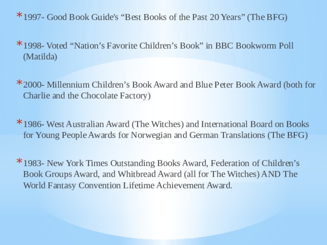 1997- Good Book Guide's “Best Books of the Past 20 Years” (The BFG) 1998- Voted “Nation’s Favorite Children’s Book” in BBC Bookworm Poll (Matilda) 2000- Millennium Children’s Book Award and Blue Peter Book Award (both for Charlie and the Chocolate Factory) 1986- West Australian Award (The Witches) and International Board on Books for Young People Awards for Norwegian and German Translations (The BFG) 1983- New York Times Outstanding Books Award, Federation of Children’s Book Groups Award, and Whitbread Award (all for The Witches) AND The World Fantasy Convention Lifetime Achievement Award. 