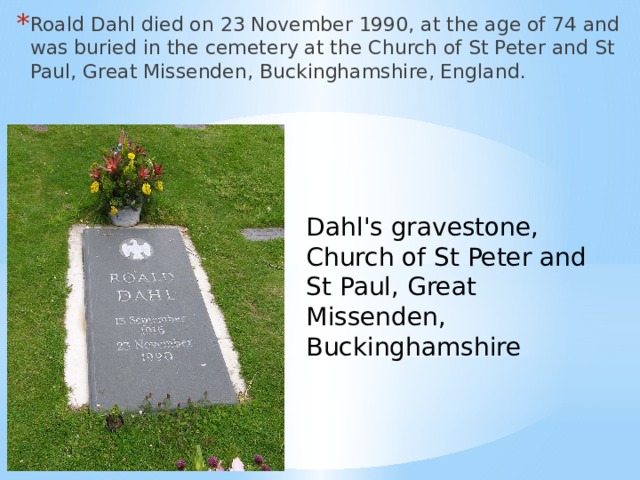Roald Dahl died on 23 November 1990, at the age of 74 and was buried in the cemetery at the Church of St Peter and St Paul, Great Missenden, Buckinghamshire, England. Dahl's gravestone, Church of St Peter and St Paul, Great Missenden, Buckinghamshire 