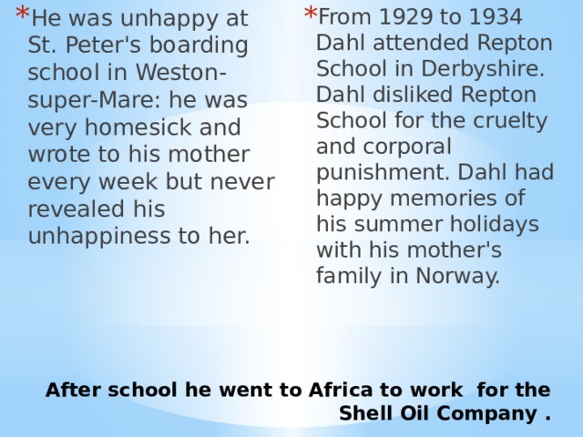From 1929 to 1934 Dahl attended Repton School in Derbyshire. Dahl disliked Repton School for the cruelty and corporal punishment. Dahl had happy memories of his summer holidays with his mother's family in Norway. He was unhappy at St. Peter's boarding school in Weston-super-Mare: he was very homesick and wrote to his mother every week but never revealed his unhappiness to her. After school he went to Africa to work for the Shell Oil Company . 