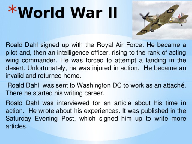 World War II Roald Dahl signed up with the Royal Air Force. He became a pilot and, then an intelligence officer, rising to the rank of acting wing commander. He was forced to attempt a landing in the desert. Unfortunately, he was injured in action. He became an invalid and returned home.  Roald Dahl was sent to Washington DC to work as an attaché. There he started his writing career. Roald Dahl was interviewed for an article about his time in action. He wrote about his experiences. It was published in the Saturday Evening Post, which signed him up to write more articles. 
