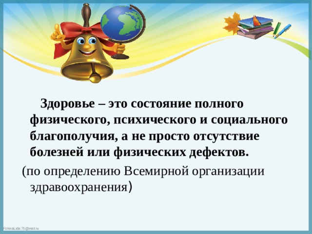  Здоровье – это состояние полного физического, психического и социального благополучия, а не просто отсутствие болезней или физических дефектов.  (по определению Всемирной организации здравоохранения ) 