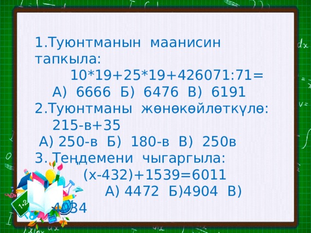1.Туюнтманын маанисин тапкыла:  10*19+25*19+426071:71=  А) 6666 Б) 6476 В) 6191 2.Туюнтманы жөнөкөйлөткүлө:  215-в+35  А) 250-в Б) 180-в В) 250в Теңдемени чыгаргыла:  (х-432)+1539=6011  А) 4472 Б)4904 В) 4034 