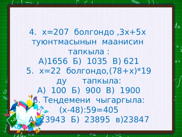 4. х=207 болгондо ,3х+5х туюнтмасынын маанисин тапкыла : А)1656 Б) 1035 В) 621 5. х=22 болгондо,(78+х)*19 ду тапкыла: А) 100 Б) 900 В) 1900 Теңдемени чыгаргыла: (х-48):59=405 А) 23943 Б) 23895 в)23847 