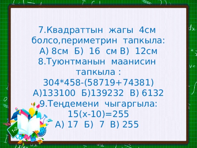 7.Квадраттын жагы 4см болсо,периметрин тапкыла: А) 8см Б) 16 см В) 12см 8.Туюнтманын маанисин тапкыла : 304*458-(58719+74381) А)133100 Б)139232 В) 6132 9.Теңдемени чыгаргыла: 15(х-10)=255 А) 17 Б) 7 В) 255 