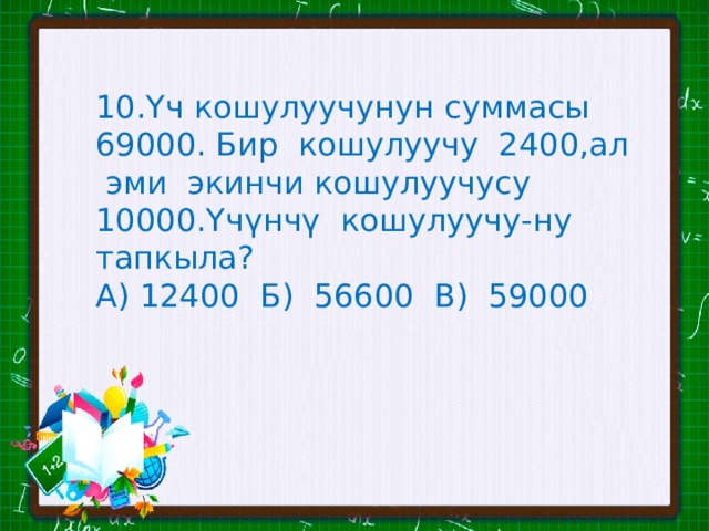 10.Үч кошулуучунун суммасы 69000. Бир кошулуучу 2400,ал эми экинчи кошулуучусу 10000.Үчүнчү кошулуучу-ну тапкыла? А) 12400 Б) 56600 В) 59000 