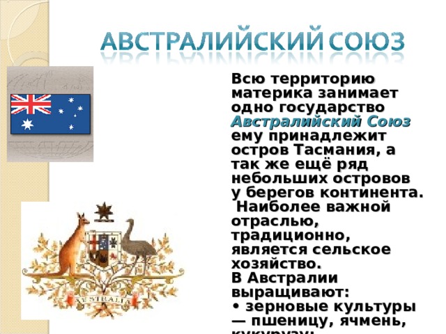 Всю территорию материка занимает одно государство Австралийский Союз ему принадлежит остров Тасмания, а так же ещё ряд небольших островов у берегов континента.  Наиболее важной отраслью, традиционно, является сельское хозяйство. В Австралии выращивают:  • зерновые культуры — пшеницу, ячмень, кукурузу;  • тропические культуры — оливки, ананасы, сахарный тростник, хлопчатник;  • виноград. 