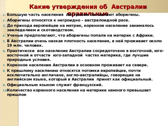  Какие утверждения об Австралии правильные Большую часть населения Австралии составляют аборигены. Аборигены относятся к негроидно – австралоидной расе. До прихода европейцев на метрик, коренное население занималось земледелием и скотоводством. Ученые предполагают, что аборигены попали на материк с Африки. В Австралии очень низкая плотность населения, в ней проживает около 19 млн. человек. Практически все население Австралии сосредоточено в восточной, юго-восточной и отчасти юго-западной частях материка, где лучшие природные условия. Коренное население Австралии в основном проживает на севере. К пришлому населению относятся потомки европейцев, почти исключительно англичане, англо-австралийцы, говорящие на английском языке, который в Австралии принят как официальный. Официальным языком служит французский. Количество коренного населения на материке намного превышает пришлое    