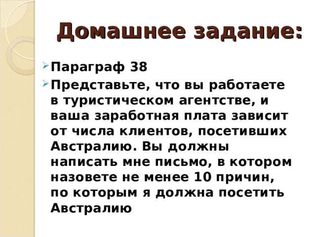 Домашнее задание: Параграф 38 Представьте, что вы работаете в туристическом агентстве, и ваша заработная плата зависит от числа клиентов, посетивших Австралию. Вы должны написать мне письмо, в котором назовете не менее 10 причин, по которым я должна посетить Австралию 