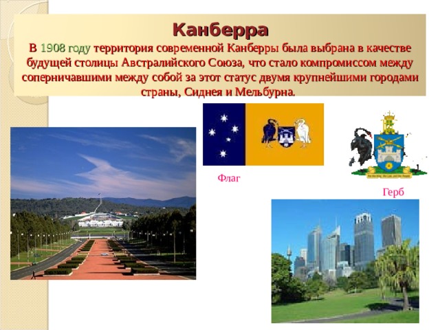  Канберра  В 1908 году территория современной Канберры была выбрана в качестве будущей столицы Австралийского Союза, что стало компромиссом между соперничавшими между собой за этот статус двумя крупнейшими городами страны, Сиднея и Мельбурна.    Флаг Герб 