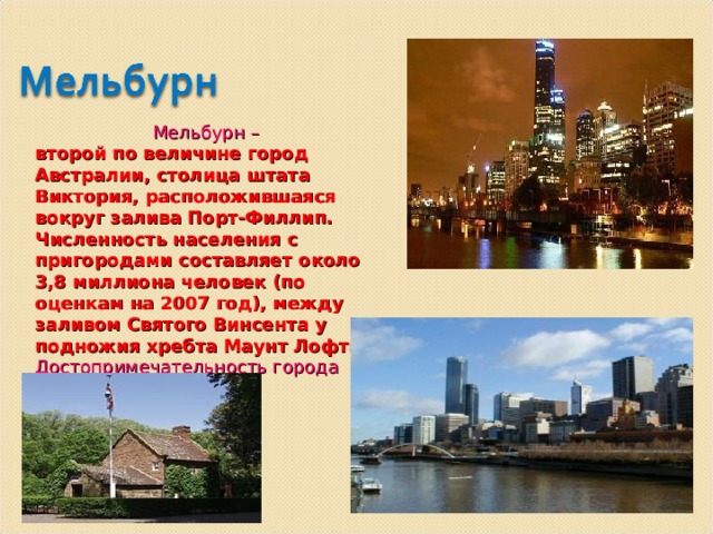  Мельбурн – второй по величине город Австралии, столица штата Виктория, расположившаяся вокруг залива Порт-Филлип. Численность населения с пригородами составляет около 3,8 миллиона человек (по оценкам на 2007 год), между заливом Святого Винсента у подножия хребта Маунт Лофти. Достопримечательность города домик Джеймса Кука. 