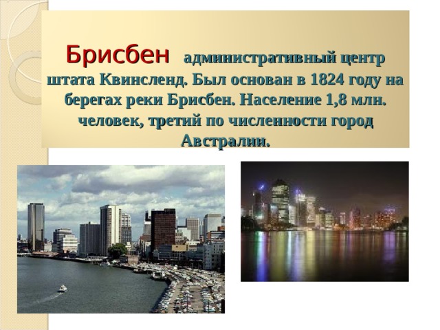   Брисбен   административный центр штата Квинсленд. Был основан в 1824 году на берегах реки Брисбен. Население 1,8 млн. человек, третий по численности город Австралии.   