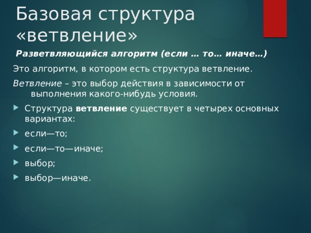 Базовая структура «ветвление»  Разветвляющийся алгоритм (если … то… иначе…) Это алгоритм, в котором есть структура ветвление. Ветвление – это выбор действия в зависимости от выполнения какого-нибудь условия. Структура  ветвление  существует в четырех основных вариантах: если—то; если—то—иначе; выбор; выбор—иначе. 