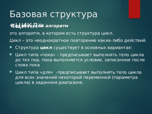 Базовая структура «цикл»  Циклический алгоритм это алгоритм, в котором есть структура цикл. Цикл – это неоднократное повторение каких-либо действий. Структура  цикл  существует в основных вариантах: Цикл типа «пока» - предписывает выполнять тело цикла до тех пор, пока выполняется условие, записанное после слова пока Цикл типа «для» -предписывает выполнять тело цикла для всех значений некоторой переменной (параметра цикла) в заданном диапазоне. 