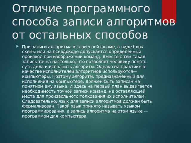 Отличие программного способа записи алгоритмов от остальных способов    При записи алгоритма в словесной форме, в виде блок-схемы или на псевдокоде допускается определенный произвол при изображении команд. Вместе с тем такая запись точна настолько, что позволяет человеку понять суть дела и исполнить алгоритм. Однако на практике в качестве исполнителей алгоритмов используются— компьютеры. Поэтому алгоритм, предназначенный для исполнения на компьютере, должен быть записан на понятном ему языке. И здесь на первый план выдвигается необходимость точной записи команд, не оставляющей места для произвольного толкования их исполнителем. Следовательно, язык для записи алгоритмов должен быть формализован. Такой язык принято называть языком программирования, а запись алгоритма на этом языке — программой для компьютера.    