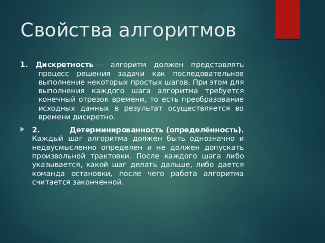 Свойства алгоритмов 1 . Дискретность  — алгоритм должен представлять процесс решения задачи как последовательное выполнение некоторых простых шагов. При этом для выполнения каждого шага алгоритма требуется конечный отрезок времени, то есть преобразование исходных данных в результат осуществляется во времени дискретно. 2. Детерминированность (определённость). Каждый шаг алгоритма должен быть однозначно и недвусмысленно определен и не должен допускать произвольной трактовки. После каждого шага либо указывается, какой шаг делать дальше, либо дается команда остановки, после чего работа алгоритма считается законченной.  