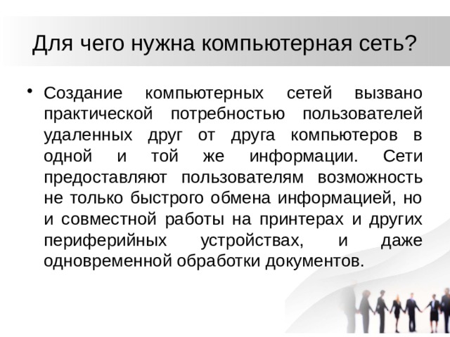 Для чего нужна компьютерная сеть? Создание компьютерных сетей вызвано практической потребностью пользователей удаленных друг от друга компьютеров в одной и той же информации. Сети предоставляют пользователям возможность не только быстрого обмена информацией, но и совместной работы на принтерах и других периферийных устройствах, и даже одновременной обработки документов. 