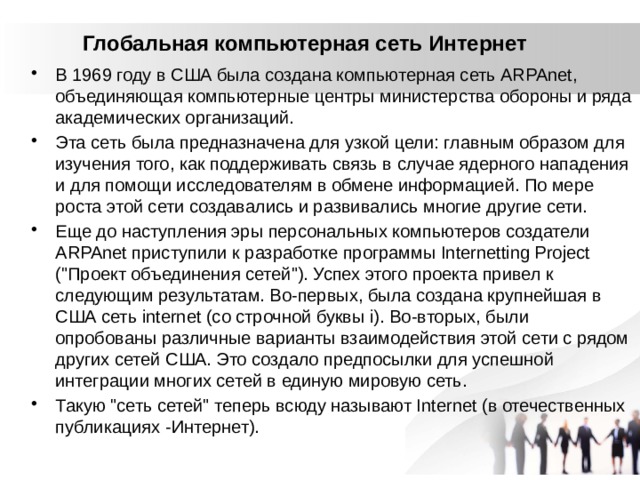 Глобальная компьютерная сеть Интернет   В 1969 году в США была создана компьютерная сеть ARPAnet, объединяющая компьютерные центры министерства обороны и ряда академических организаций. Эта сеть была предназначена для узкой цели: главным образом для изучения того, как поддерживать связь в случае ядерного нападения и для помощи исследователям в обмене информацией. По мере роста этой сети создавались и развивались многие другие сети. Еще до наступления эры персональных компьютеров создатели ARPAnet приступили к разработке программы Internetting Project (