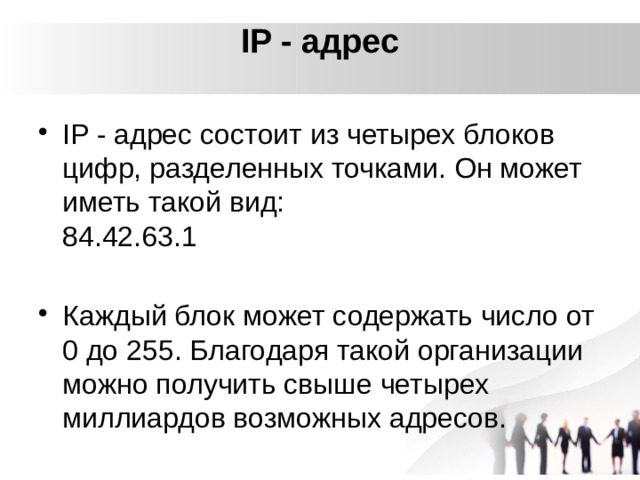 IP - адрес   IP - адрес состоит из четырех блоков цифр, разделенных точками. Он может иметь такой вид:   84.42.63.1 Каждый блок может содержать число от 0 до 255. Благодаря такой организации можно получить свыше четырех миллиардов возможных адресов. 