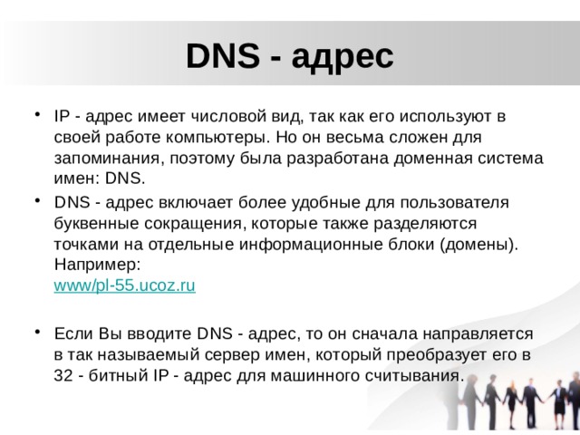 DNS - адрес IP - адрес имеет числовой вид, так как его используют в своей работе компьютеры. Но он весьма сложен для запоминания, поэтому была разработана доменная система имен: DNS. DNS - адрес включает более удобные для пользователя буквенные сокращения, которые также разделяются точками на отдельные информационные блоки (домены). Например:  www/pl-55.ucoz.ru Если Вы вводите DNS - адрес, то он сначала направляется в так называемый сервер имен, который преобразует его в 32 - битный IP - адрес для машинного считывания.  