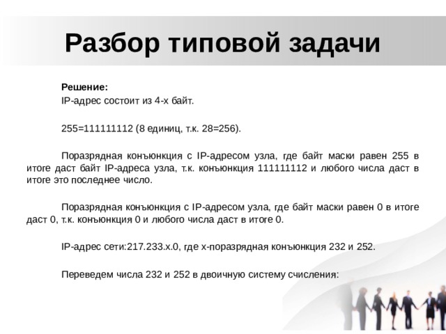Разбор типовой задачи Решение: IP-адрес состоит из 4-х байт. 255=111111112 (8 единиц, т.к. 28=256). Поразрядная конъюнкция с IP-адресом узла, где байт маски равен 255 в итоге даст байт IP-адреса узла, т.к. конъюнкция 111111112 и любого числа даст в итоге это последнее число. Поразрядная конъюнкция с IP-адресом узла, где байт маски равен 0 в итоге даст 0, т.к. конъюнкция 0 и любого числа даст в итоге 0. IP-адрес сети:217.233.х.0, где х-поразрядная конъюнкция 232 и 252. Переведем числа 232 и 252 в двоичную систему счисления: 
