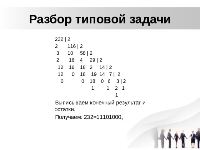 Разбор типовой задачи 232 | 2 2 116 | 2  3 10 58 | 2  2 16 4 29 | 2  12 16 18 2 14 | 2  12 0 18 19 14 7 | 2  0 0 18 0 6 3 | 2  1 1 2 1  1 Выписываем конечный результат и остатки. Получаем: 232=11101000 2 