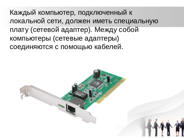 Каждый компьютер, подключенный к локальной сети, должен иметь специальную плату (сетевой адаптер). Между собой компьютеры (сетевые адаптеры) соединяются с помощью кабелей. 