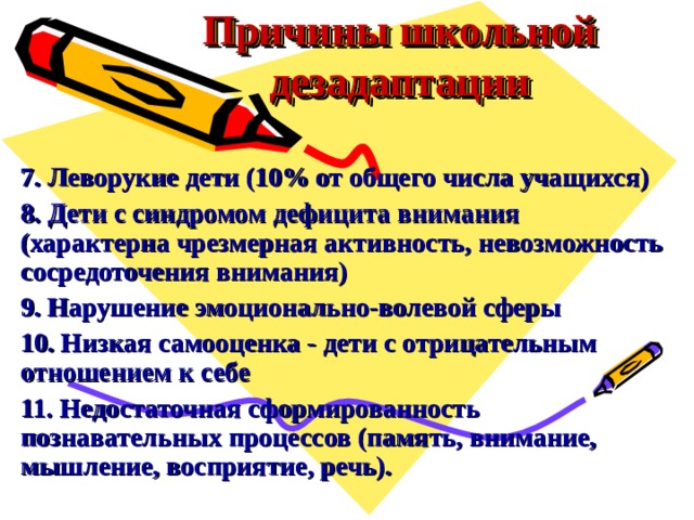 Причины школьной дезадаптации 7. Леворукие дети (10% от общего числа учащихся) 8. Дети с синдромом дефицита внимания (характерна чрезмерная активность, невозможность сосредоточения внимания) 9. Нарушение эмоционально-волевой сферы 10. Низкая самооценка - дети с отрицательным отношением к себе 11. Недостаточная сформированность познавательных процессов (память, внимание, мышление, восприятие, речь). 
