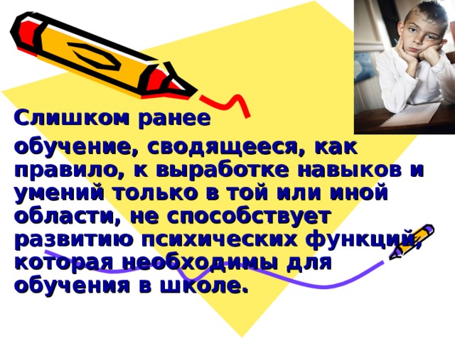        Слишком ранее обучение, сводящееся, как правило, к выработке навыков и умений только в той или иной области, не способствует развитию психических функций, которая необходимы для обучения в школе.  