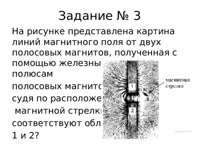 Задание № 3 На рисунке представлена картина линий магнитного поля от двух полосовых магнитов, полученная с помощью железных опилок. Каким полюсам полосовых магнитов, судя по расположению  магнитной стрелки, соответствуют области 1 и 2? 