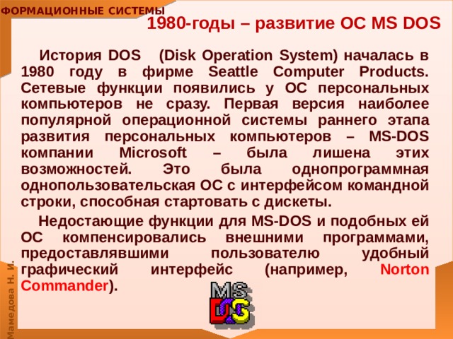 1980-годы – развитие ОС MS DOS История DOS (Disk Operation System) началась в 1980 году в фирме Seattle Computer Products. Сетевые функции появились у ОС персональных компьютеров не сразу. Первая версия наиболее популярной операционной системы раннего этапа развития персональных компьютеров – MS-DOS компании Microsoft – была лишена этих возможностей. Это была однопрограммная однопользовательская ОС с интерфейсом командной строки, способная стартовать с дискеты. Недостающие функции для MS-DOS и подобных ей ОС компенсировались внешними программами, предоставлявшими пользователю удобный графический интерфейс (например, Norton Commander ). 