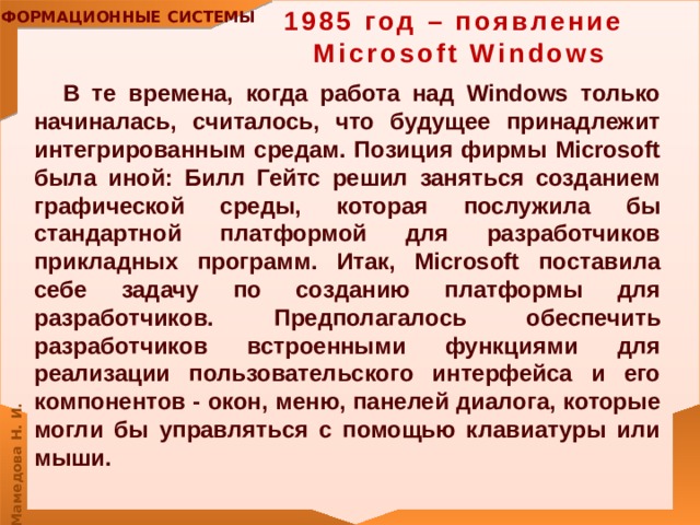 1985 год – появление  Microsoft Windows В те времена, когда работа над Windows только начиналась, считалось, что будущее принадлежит интегрированным средам. Позиция фирмы Microsoft была иной: Билл Гейтс решил заняться созданием графической среды, которая послужила бы стандартной платформой для разработчиков прикладных программ. Итак, Microsoft поставила себе задачу по созданию платформы для разработчиков. Предполагалось обеспечить разработчиков встроенными функциями для реализации пользовательского интерфейса и его компонентов - окон, меню, панелей диалога, которые могли бы управляться с помощью клавиатуры или мыши. 